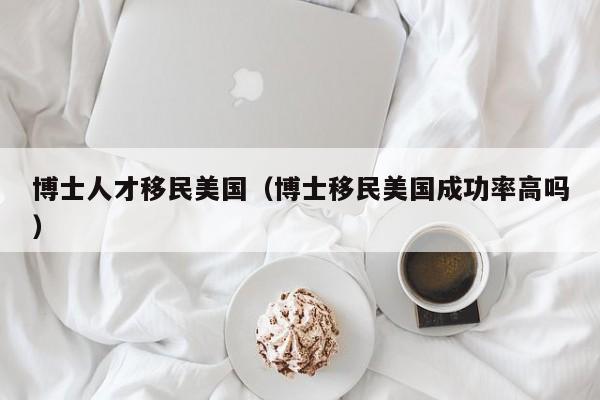 博士人才移民美国（博士移民美国成功率高吗）-第1张图片-博士人才招聘网