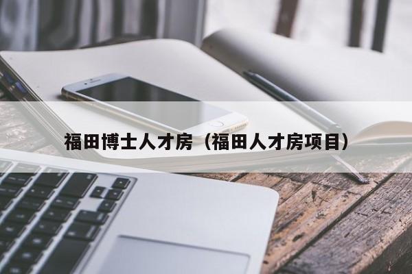 福田博士人才房（福田人才房项目）-第1张图片-博士人才招聘网