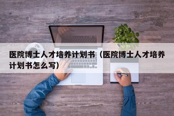 医院博士人才培养计划书（医院博士人才培养计划书怎么写）-第1张图片-博士人才招聘网