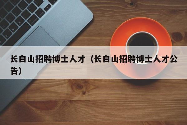 长白山招聘博士人才（长白山招聘博士人才公告）-第1张图片-博士人才招聘网