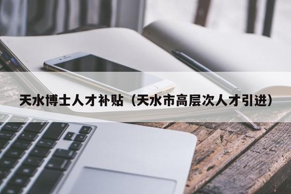 天水博士人才补贴（天水市高层次人才引进）-第1张图片-博士人才招聘网