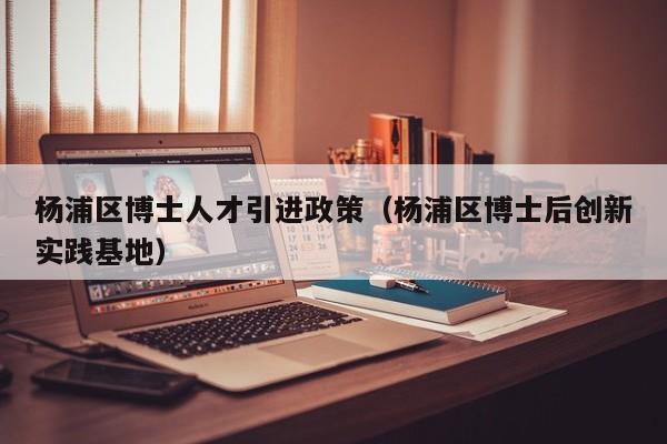 杨浦区博士人才引进政策（杨浦区博士后创新实践基地）-第1张图片-博士人才招聘网