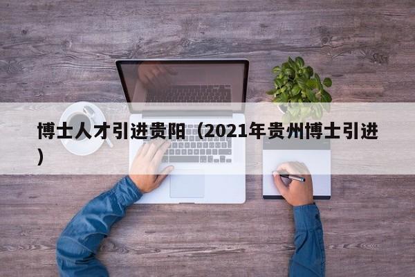 博士人才引进贵阳（2021年贵州博士引进）-第1张图片-博士人才招聘网