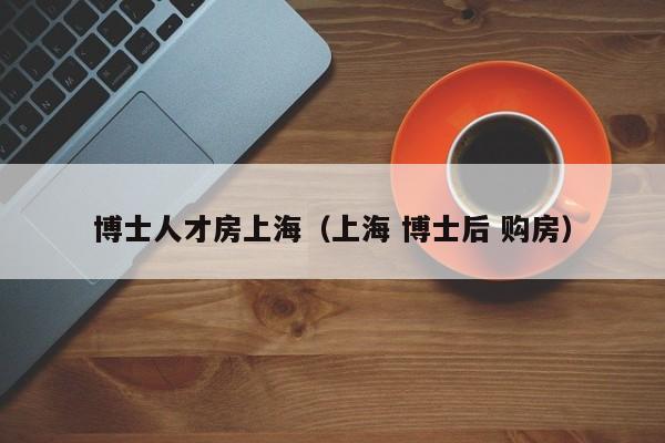 博士人才房上海（上海 博士后 购房）-第1张图片-博士人才招聘网
