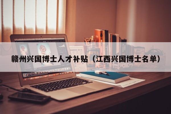 赣州兴国博士人才补贴（江西兴国博士名单）-第1张图片-博士人才招聘网