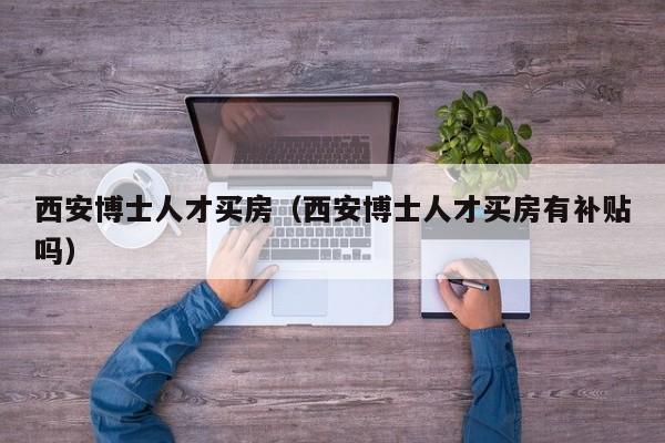 西安博士人才买房（西安博士人才买房有补贴吗）-第1张图片-博士人才招聘网