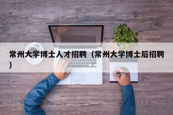 常州大学博士人才招聘（常州大学博士后招聘）-第1张图片-博士人才招聘网