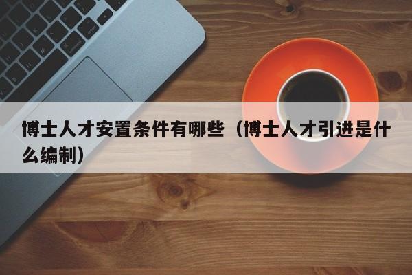 博士人才安置条件有哪些（博士人才引进是什么编制）-第1张图片-博士人才招聘网