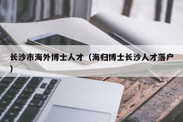 长沙市海外博士人才（海归博士长沙人才落户）-第1张图片-博士人才招聘网