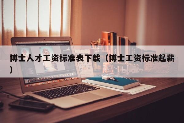 博士人才工资标准表下载（博士工资标准起薪）-第1张图片-博士人才招聘网