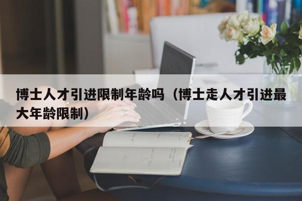 博士人才引进限制年龄吗（博士走人才引进最大年龄限制）-第1张图片-博士人才招聘网