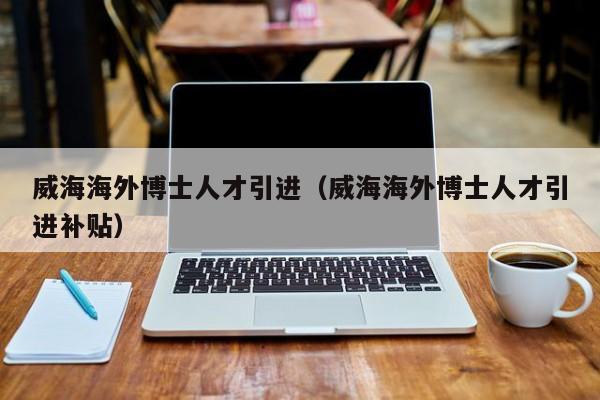 威海海外博士人才引进（威海海外博士人才引进补贴）-第1张图片-博士人才招聘网