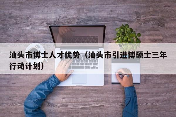 汕头市博士人才优势（汕头市引进博硕士三年行动计划）-第1张图片-博士人才招聘网
