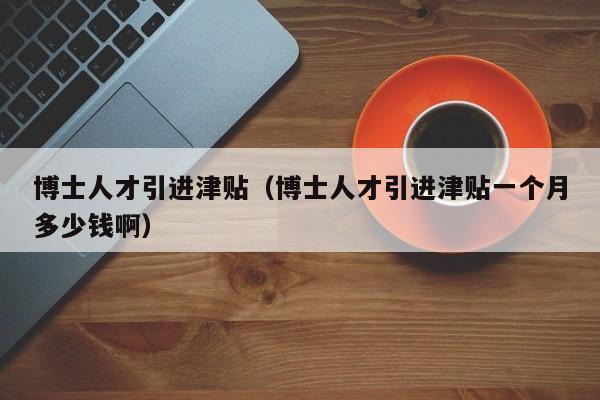 博士人才引进津贴（博士人才引进津贴一个月多少钱啊）-第1张图片-博士人才招聘网