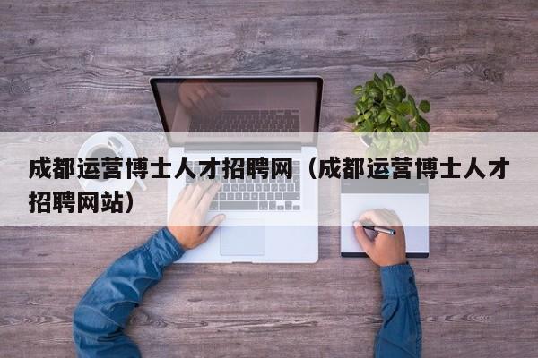 成都运营博士人才招聘网（成都运营博士人才招聘网站）-第1张图片-博士人才招聘网