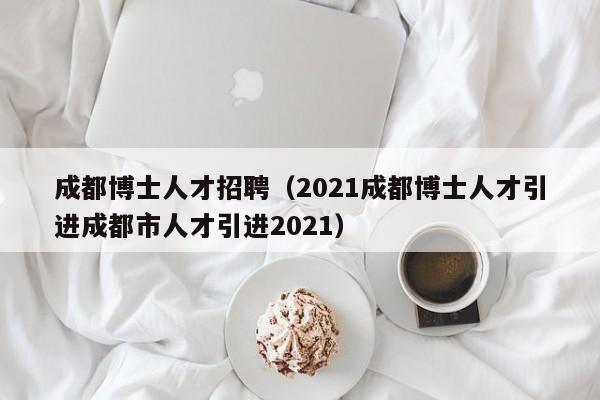 成都博士人才招聘（2021成都博士人才引进成都市人才引进2021）-第1张图片-博士人才招聘网