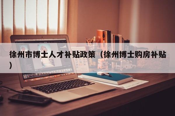 徐州市博士人才补贴政策（徐州博士购房补贴）-第1张图片-博士人才招聘网