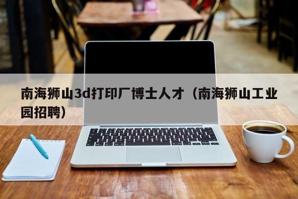 南海狮山3d打印厂博士人才（南海狮山工业园招聘）-第1张图片-博士人才招聘网