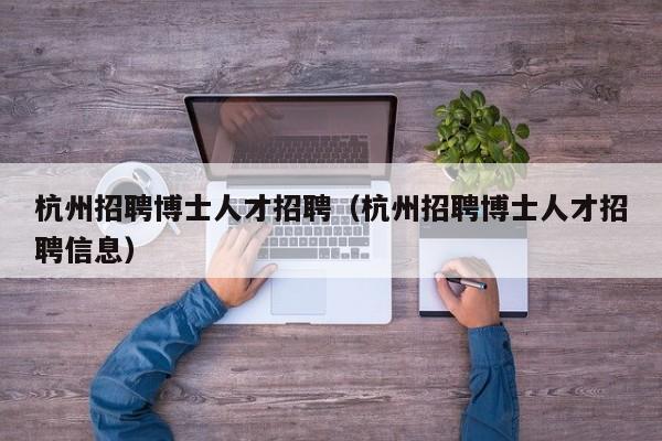杭州招聘博士人才招聘（杭州招聘博士人才招聘信息）-第1张图片-博士人才招聘网