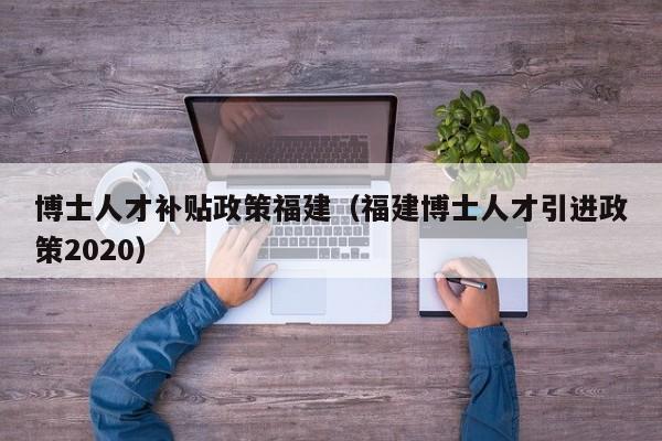 博士人才补贴政策福建（福建博士人才引进政策2020）-第1张图片-博士人才招聘网