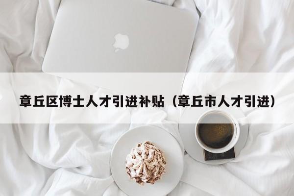 章丘区博士人才引进补贴（章丘市人才引进）-第1张图片-博士人才招聘网