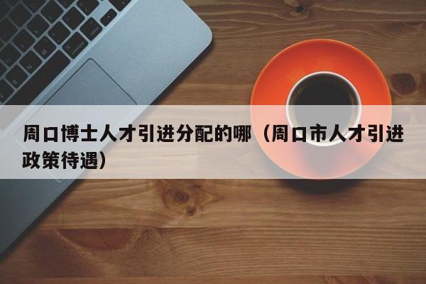 周口博士人才引进分配的哪（周口市人才引进政策待遇）-第1张图片-博士人才招聘网