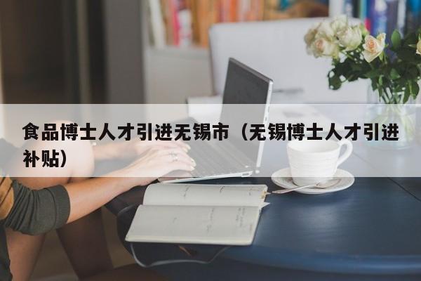 食品博士人才引进无锡市（无锡博士人才引进补贴）-第1张图片-博士人才招聘网