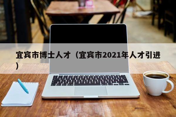 宜宾市博士人才（宜宾市2021年人才引进）-第1张图片-博士人才招聘网