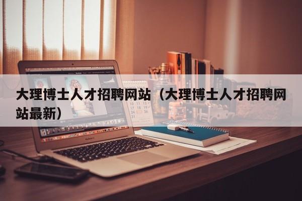 大理博士人才招聘网站（大理博士人才招聘网站最新）-第1张图片-博士人才招聘网