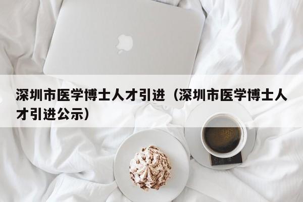 深圳市医学博士人才引进（深圳市医学博士人才引进公示）-第1张图片-博士人才招聘网