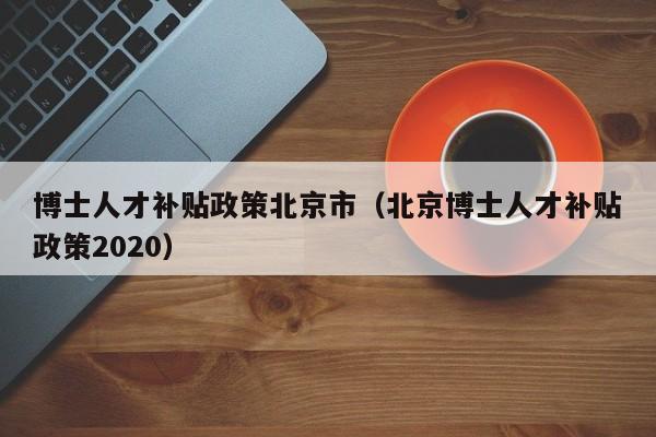 博士人才补贴政策北京市（北京博士人才补贴政策2020）-第1张图片-博士人才招聘网