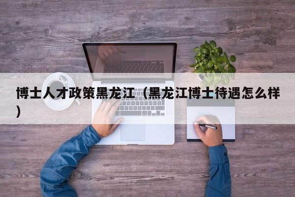 博士人才政策黑龙江（黑龙江博士待遇怎么样）-第1张图片-博士人才招聘网