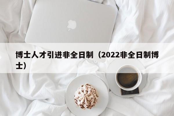 博士人才引进非全日制（2022非全日制博士）-第1张图片-博士人才招聘网