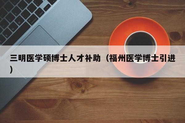 三明医学硕博士人才补助（福州医学博士引进）-第1张图片-博士人才招聘网