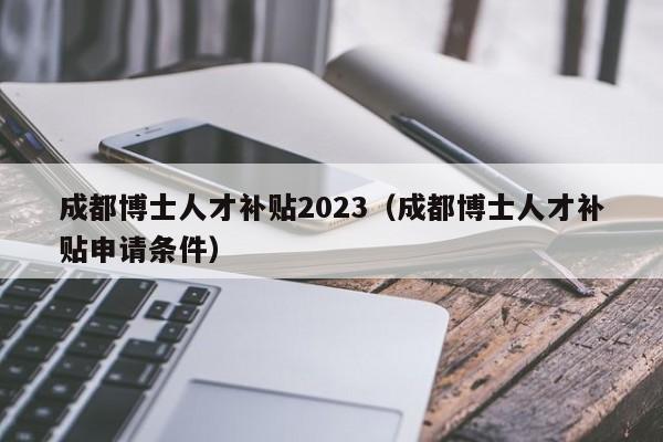 成都博士人才补贴2023（成都博士人才补贴申请条件）-第1张图片-博士人才招聘网
