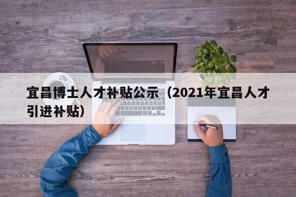 宜昌博士人才补贴公示（2021年宜昌人才引进补贴）-第1张图片-博士人才招聘网