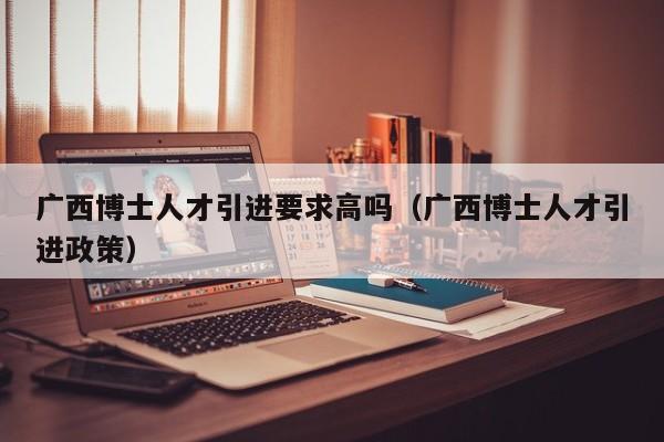广西博士人才引进要求高吗（广西博士人才引进政策）-第1张图片-博士人才招聘网