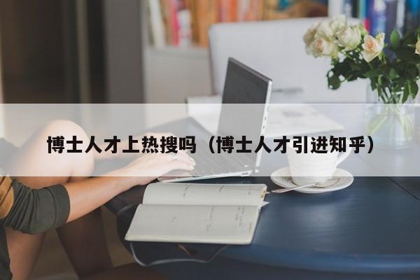 博士人才上热搜吗（博士人才引进知乎）-第1张图片-博士人才招聘网