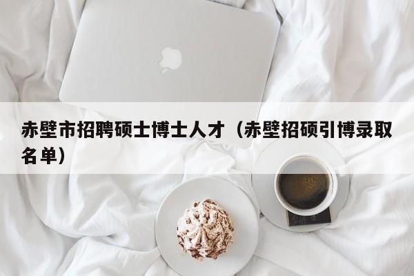 赤壁市招聘硕士博士人才（赤壁招硕引博录取名单）-第1张图片-博士人才招聘网