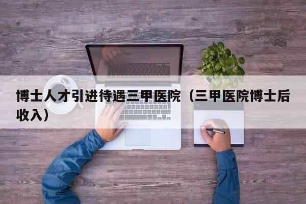 博士人才引进待遇三甲医院（三甲医院博士后收入）-第1张图片-博士人才招聘网