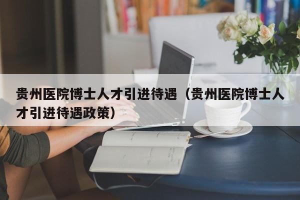 贵州医院博士人才引进待遇（贵州医院博士人才引进待遇政策）-第1张图片-博士人才招聘网