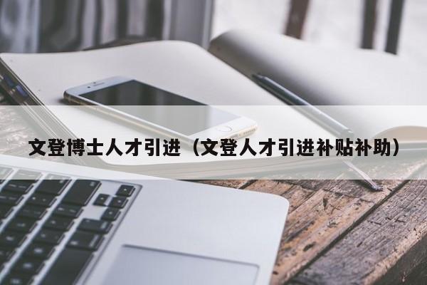 文登博士人才引进（文登人才引进补贴补助）-第1张图片-博士人才招聘网