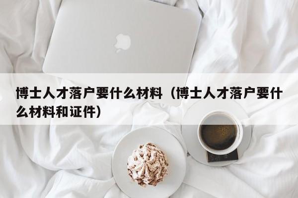 博士人才落户要什么材料（博士人才落户要什么材料和证件）-第1张图片-博士人才招聘网