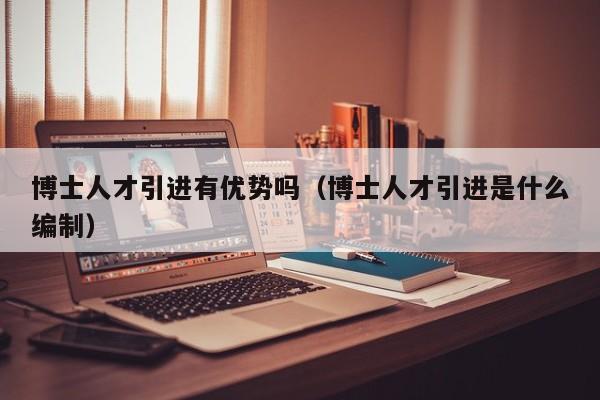 博士人才引进有优势吗（博士人才引进是什么编制）-第1张图片-博士人才招聘网