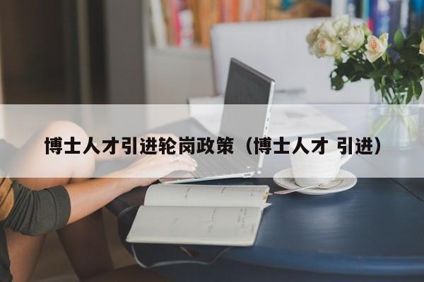 博士人才引进轮岗政策（博士人才 引进）-第1张图片-博士人才招聘网