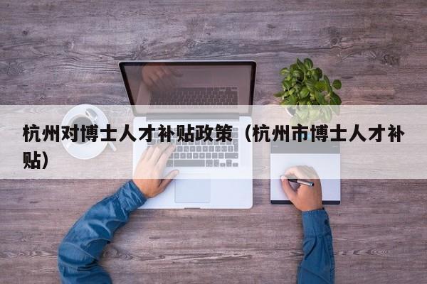 杭州对博士人才补贴政策（杭州市博士人才补贴）-第1张图片-博士人才招聘网
