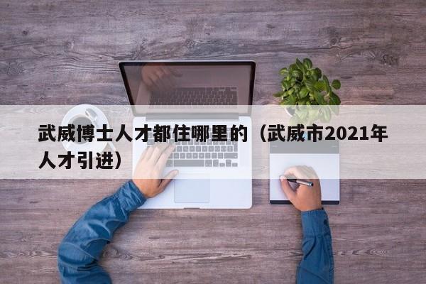 武威博士人才都住哪里的（武威市2021年人才引进）-第1张图片-博士人才招聘网