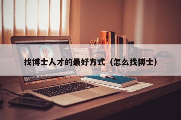 找博士人才的最好方式（怎么找博士）-第1张图片-博士人才招聘网
