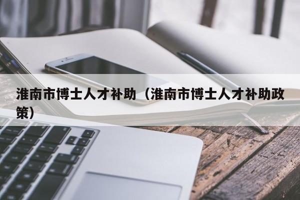 淮南市博士人才补助（淮南市博士人才补助政策）-第1张图片-博士人才招聘网