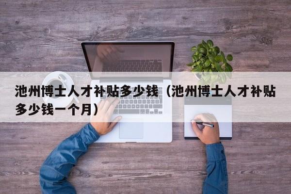 池州博士人才补贴多少钱（池州博士人才补贴多少钱一个月）-第1张图片-博士人才招聘网